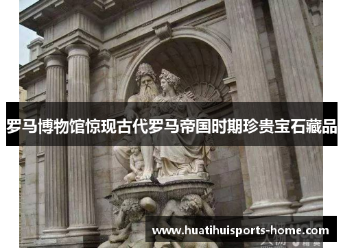 罗马博物馆惊现古代罗马帝国时期珍贵宝石藏品